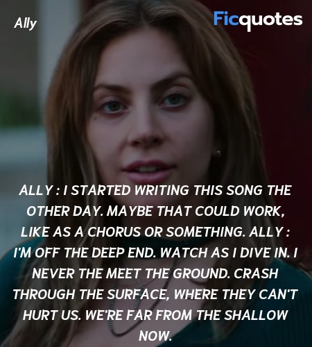 Ally : I started writing this song the other day. Maybe that could work, like as a chorus or something.
Ally : I'm off the deep end. Watch as I dive in. I never the meet the ground. Crash through the surface, where they can't hurt us. We're far from the shallow now. image