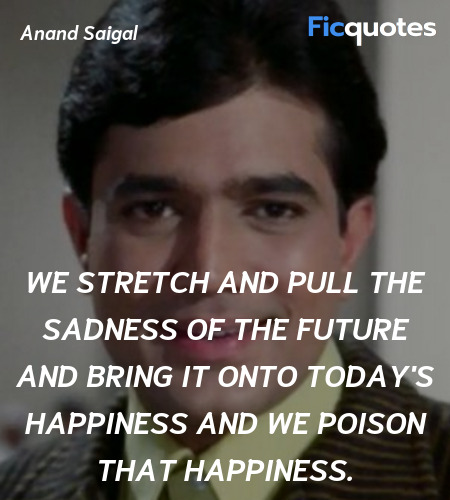 We stretch and pull the sadness of the future and bring it onto today's happiness and we poison that happiness. image