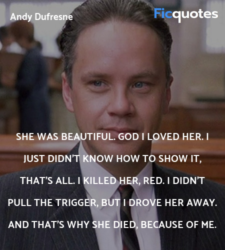 She was beautiful. God I loved her. I just didn't know how to show it, that's all. I killed her, Red. I didn't pull the trigger, but I drove her away. And that's why she died, because of me. image