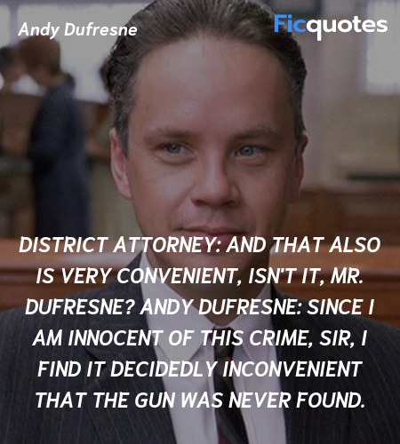 District Attorney: And that also is very convenient, isn't it, Mr. Dufresne?
Andy Dufresne: Since I am innocent of this crime, sir, I find it decidedly inconvenient that the gun was never found. image