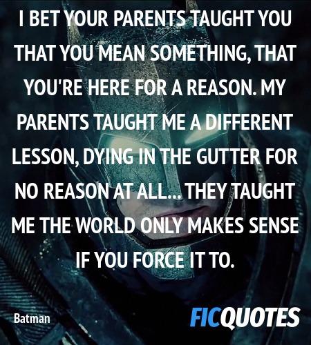 I bet your parents taught you that you mean something, that you're here for a reason. My parents taught me a different lesson, dying in the gutter for no reason at all... They taught me the world only makes sense if you force it to. image