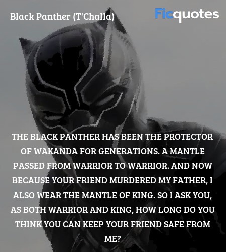 The Black Panther has been the protector of Wakanda for generations. A mantle passed from warrior to warrior. And now because your friend murdered my father, I also wear the mantle of king. So I ask you, as both warrior and king, how long do you think you can keep your friend safe from me? image