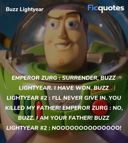 Emperor Zurg : Surrender, Buzz Lightyear. I have won.
Buzz Lightyear #2 : I'll never give in. You killed my father!
Emperor Zurg : No, Buzz. I am your father!
Buzz Lightyear #2 : NOOOOOOOOOOOOOO! image