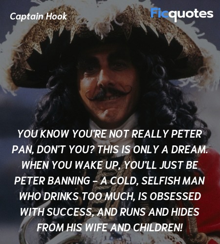 You know you're not really Peter Pan, don't you? This is only a dream. When you wake up, you'll just be Peter Banning - a cold, selfish man who drinks too much, is obsessed with success, and runs and hides from his wife and children! image