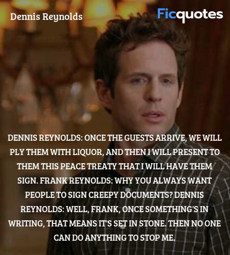 Dennis Reynolds: Once the guests arrive, we will ply them with liquor, and then I will present to them this peace treaty that I will have them sign.
Frank Reynolds: Why you always want people to sign creepy documents?
Dennis Reynolds:  Well, Frank, once something's in writing, that means it's set in stone. Then no one can do anything to stop me. image