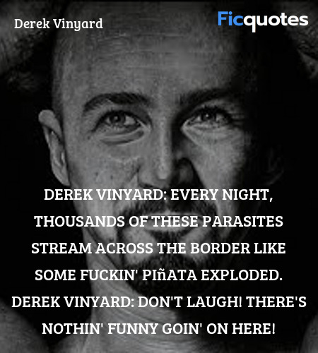 Derek Vinyard: Every night, thousands of these parasites stream across the border like some fuckin' piñata exploded.
Derek Vinyard: Don't laugh! There's nothin' funny goin' on here! image