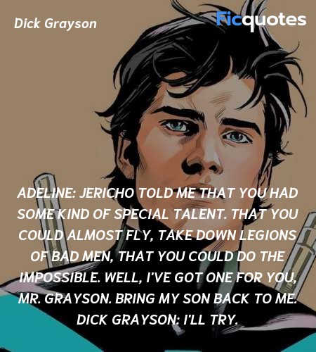 Adeline: Jericho told me that you had some kind of special talent. That you could almost fly, take down legions of bad men, that you could do the impossible. Well, I've got one for you, Mr. Grayson. Bring my son back to me.
Dick Grayson: I'll try. image