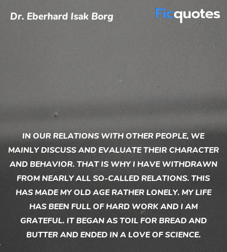 In our relations with other people, we mainly discuss and evaluate their character and behavior. That is why I have withdrawn from nearly all so-called relations. This has made my old age rather lonely. My life has been full of hard work and I am grateful. It began as toil for bread and butter and ended in a love of science. image