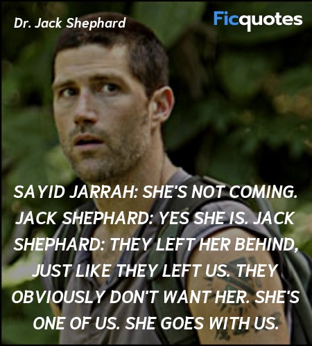 Sayid Jarrah:  She's not coming.
Jack Shephard: Yes she is.
Jack Shephard: They left her behind, just like they left us. They obviously don't want her. She's one of us. She goes with us. image