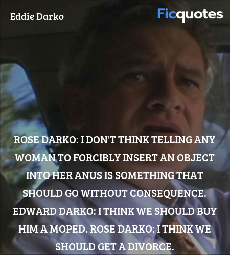 Rose Darko: I don't think telling any woman to forcibly insert an object into her anus is something that should go without consequence.
Edward Darko: I think we should buy him a moped.
Rose Darko: I think we should get a divorce. image