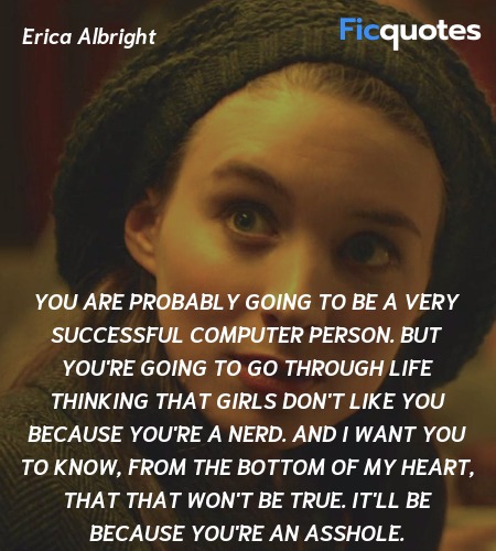 You are probably going to be a very successful computer person. But you're going to go through life thinking that girls don't like you because you're a nerd. And I want you to know, from the bottom of my heart, that that won't be true. It'll be because you're an asshole. image