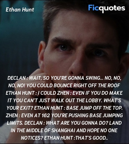 Declan :  Wait, so you're gonna swing... no, no, no, no! You could bounce right off the roof
Ethan Hunt : I could
Zhen : Even if you do make it you can't just walk out the lobby. What's your exit?
Ethan Hunt : Base jump off the top.
Zhen : Even at 162 you're pushing base jumping limits.
Declan : What are you gonna do? Land in the middle of Shanghai and hope no one notices?
Ethan Hunt :That's good.. image