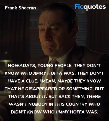 Nowadays, young people, they don't know who Jimmy Hoffa was. They don't have a clue. I mean, maybe they know that he disappeared or something, but that's about it. But back then, there wasn't nobody in this country who didn't know who Jimmy Hoffa was. image