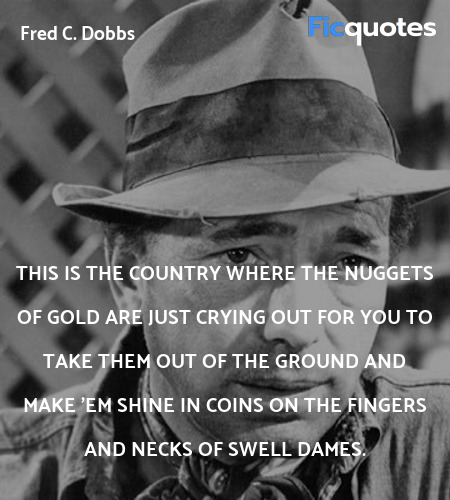 This is the country where the nuggets of gold are just crying out for you to take them out of the ground and make 'em shine in coins on the fingers and necks of swell dames. image