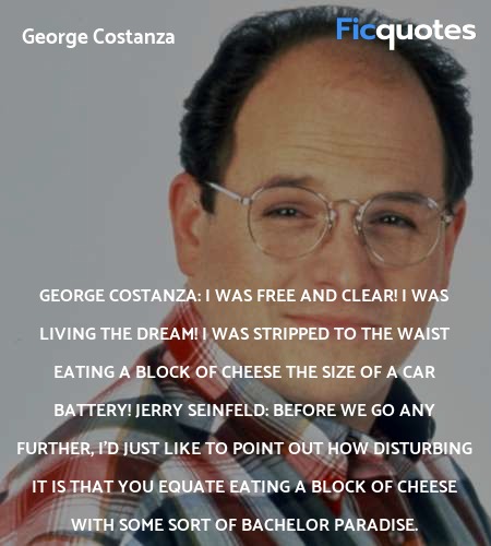 George Costanza: I was free and clear! I was living the dream! I was stripped to the waist eating a block of cheese the size of a car battery!
Jerry Seinfeld: Before we go any further, I'd just like to point out how disturbing it is that you equate eating a block of cheese with some sort of bachelor paradise. image