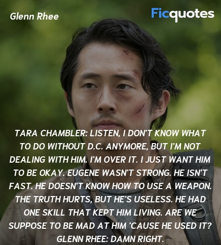 Tara Chambler: Listen, I don't know what to do without D.C. anymore, but I'm not dealing with him. I'm over it. I just want him to be okay. Eugene wasn't strong. He isn't fast. He doesn't know how to use a weapon. The truth hurts, but he's useless. He had one skill that kept him living. Are we suppose to be mad at him 'cause he used it?
Glenn Rhee: Damn right. image