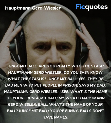 Junge mit Ball: Are you really with the Stasi?
Hauptmann Gerd Wiesler: Do you even know what the Stasi is?
Junge mit Ball: Yes. They're bad men who put people in prison, says my dad.
Hauptmann Gerd Wiesler: I see. What is the name of your...
Junge mit Ball: My what?
Hauptmann Gerd Wiesler:   Ball. What's the name of your ball?
Junge mit Ball: You're funny. Balls don't have names. image