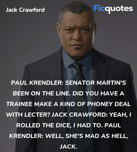 Paul Krendler: Senator Martin's been on the line. Did you have a trainee make a kind of phoney deal with Lecter?
Jack Crawford: Yeah, I rolled the dice, I had to.
Paul Krendler: Well, she's mad as Hell, Jack. image