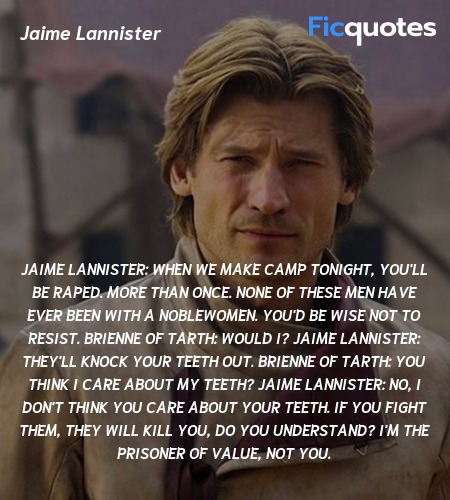 Jaime Lannister: When we make camp tonight, you'll be raped. More than once. None of these men have ever been with a noblewomen. You'd be wise not to resist.
Brienne of Tarth: Would I?
Jaime Lannister: They'll knock your teeth out.
Brienne of Tarth: You think I care about my teeth?
Jaime Lannister: No, I don't think you care about your teeth. If you fight them, they will kill you, do you understand? I'm the prisoner of value, not you. image