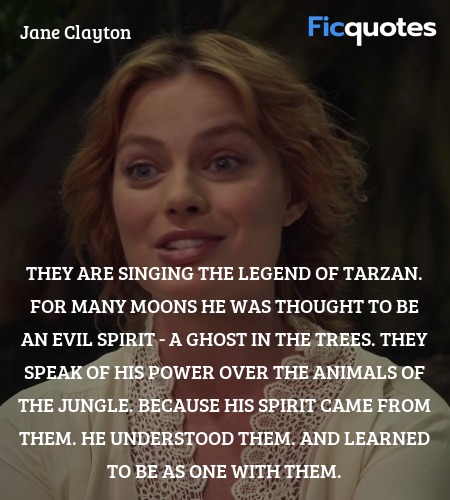  They are singing the legend of Tarzan. For many moons he was thought to be an evil spirit - a ghost in the trees. They speak of his power over the animals of the jungle. Because his spirit came from them. He understood them. And learned to be as one with them. image