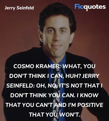 Cosmo Kramer: What, you don't think I can, huh?
Jerry Seinfeld: Oh, no, it's not that I don't think you can. I know that you can't and I'm positive that you won't. image