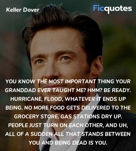 You know the most important thing your granddad ever taught me? Hmm? Be ready. Hurricane, flood, whatever it ends up being. No more food gets delivered to the grocery store, gas stations dry up. People just turn on each other, and uh, all of a sudden all that stands between you and being dead is you. image