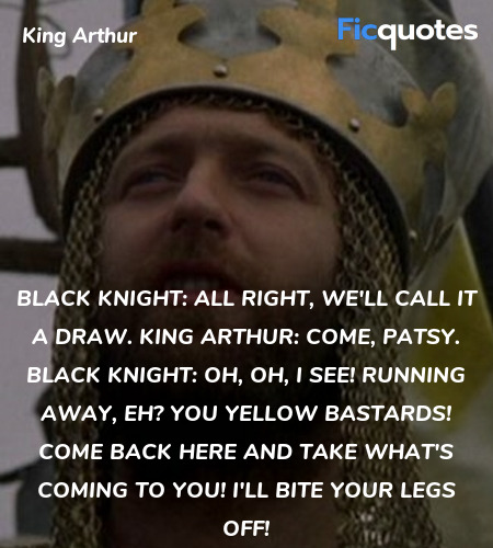 Black Knight: All right, we'll call it a draw.
King Arthur:  Come, Patsy.
Black Knight:   Oh, oh, I see! Running away, eh? You yellow bastards! Come back here and take what's coming to you! I'll bite your legs off! image