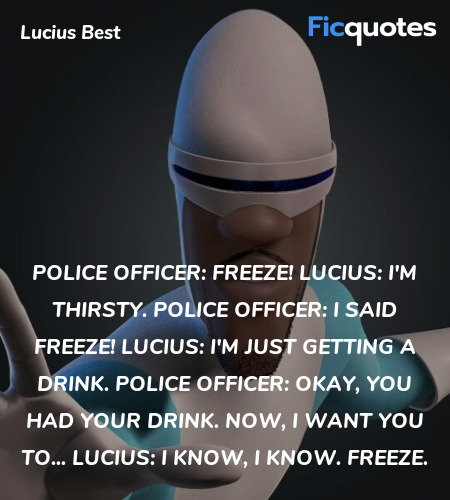 Police Officer: Freeze!
Lucius: I'm thirsty.
Police Officer: I said freeze!
Lucius: I'm just getting a drink.
Police Officer: Okay, you had your drink. Now, I want you to...
Lucius: I know, I know. Freeze. image