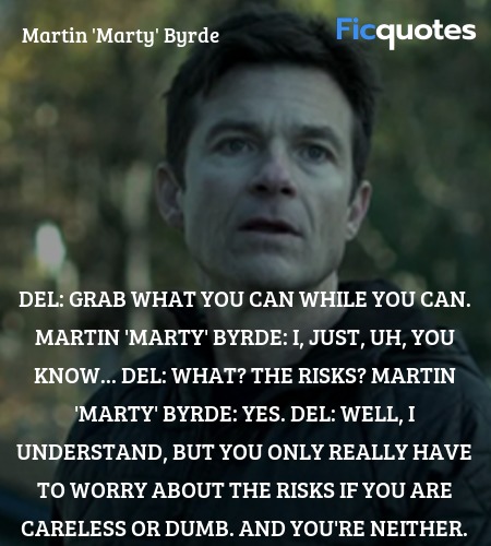 Del: Grab what you can while you can.
Martin 'Marty' Byrde: I, just, uh, you know...
Del: What? The risks?
Martin 'Marty' Byrde: Yes.
Del: Well, I understand, but you only really have to worry about the risks if you are careless or dumb. And you're neither. image