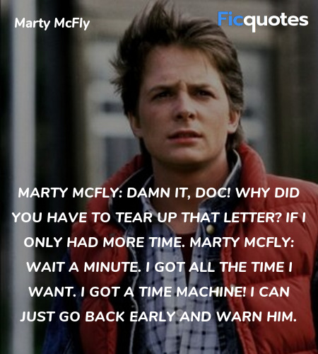 Marty McFly: Damn it, Doc! Why did you have to tear up that letter? If I only had more time.
Marty McFly: Wait a minute. I got all the time I want. I got a time machine! I can just go back early and warn him. image