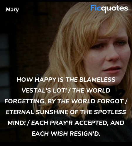 How happy is the blameless vestal's lot! / The world forgetting, by the world forgot / Eternal sunshine of the spotless mind! / Each pray'r accepted, and each wish resign'd. image