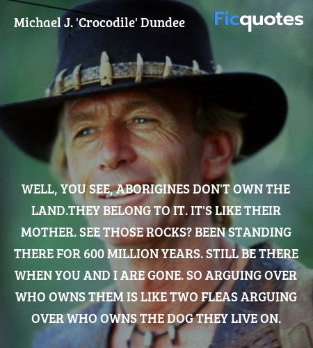 Well, you see, Aborigines don't own the land.They belong to it. It's like their mother. See those rocks? Been standing there for 600 million years. Still be there when you and I are gone. So arguing over who owns them is like two fleas arguing over who owns the dog they live on. image