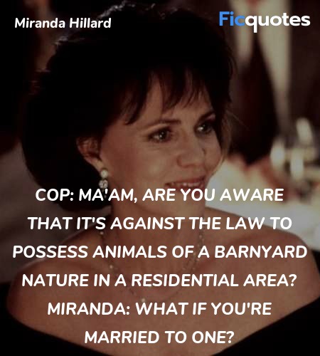 Cop: Ma'am, are you aware that it's against the law to possess animals of a barnyard nature in a residential area?
Miranda: What if you're married to one? image