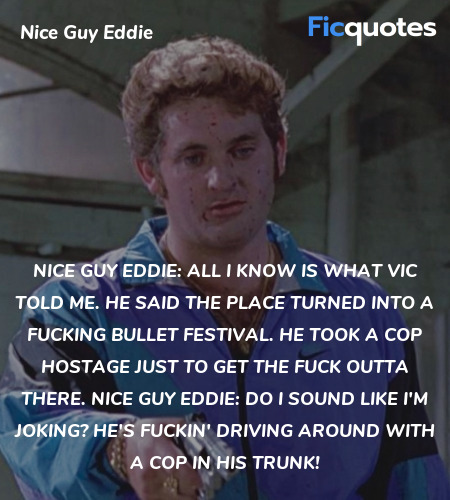 Nice Guy Eddie:   All I know is what Vic told me. He said the place turned into a fucking bullet festival. He took a cop hostage just to get the fuck outta there.
Nice Guy Eddie: Do I sound like I'm joking? He's fuckin' driving around with a cop in his trunk! image