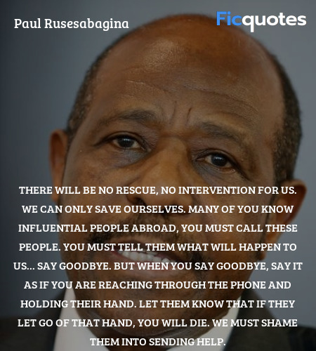  There will be no rescue, no intervention for us. We can only save ourselves. Many of you know influential people abroad, you must call these people. You must tell them what will happen to us... say goodbye. But when you say goodbye, say it as if you are reaching through the phone and holding their hand. Let them know that if they let go of that hand, you will die. We must shame them into sending help. image