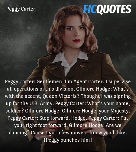 Peggy Carter: Gentlemen, I'm Agent Carter. I supervise all operations of this division.
Gilmore Hodge: What's with the accent, Queen Victoria? Thought I was signing up for the U.S. Army.
Peggy Carter: What's your name, soldier?
Gilmore Hodge: Gilmore Hodge, your Majesty.
Peggy Carter: Step forward, Hodge.
Peggy Carter: Put your right foot forward.
Gilmore Hodge: Are we dancing? Cause I got a few moves I know you'll like.
[Peggy punches him] image