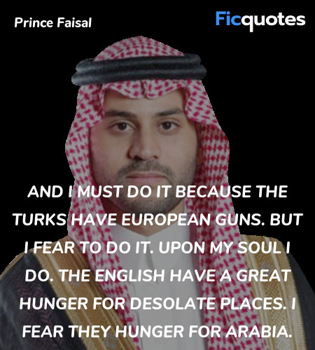And I must do it because the Turks have European guns. But I fear to do it. Upon my soul I do. The English have a great hunger for desolate places. I fear they hunger for Arabia. image