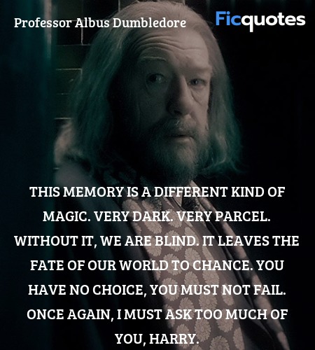  This memory is a different kind of magic. Very dark. Very parcel. Without it, we are blind. It leaves the fate of our world to chance. You have no choice, you must not fail. Once again, I must ask too much of you, Harry. image