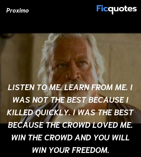Listen to me. Learn from me. I was not the best because I killed quickly. I was the best because the crowd loved me. Win the crowd and you will win your freedom. image