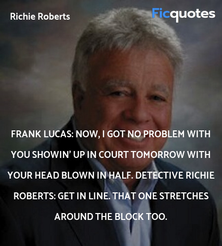 Frank Lucas: Now, I got no problem with you showin' up in court tomorrow with your head blown in half.
Detective Richie Roberts: Get in line. That one stretches around the block too. image