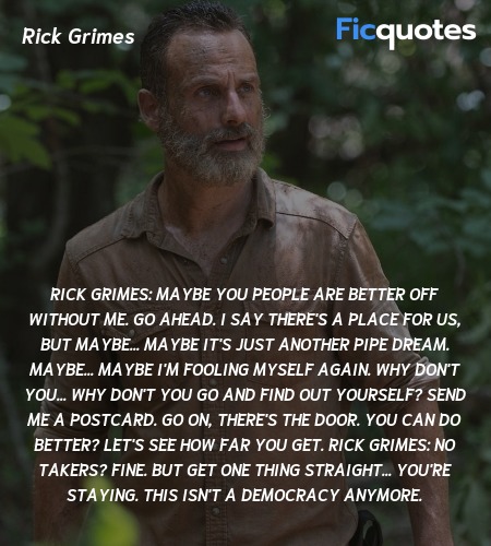 Rick Grimes:  Maybe you people are better off without me. Go ahead. I say there's a place for us, but maybe... maybe it's just another pipe dream. Maybe... maybe I'm fooling myself again. Why don't you... Why don't you go and find out yourself? Send me a postcard. Go on, there's the door. You can do better? Let's see how far you get.
Rick Grimes:  No takers? Fine. But get one thing straight... you're staying. This isn't a democracy anymore. image