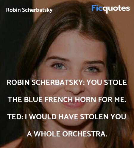 Robin Scherbatsky: You stole the blue French horn for me.
Ted: I would have stolen you a whole orchestra. image