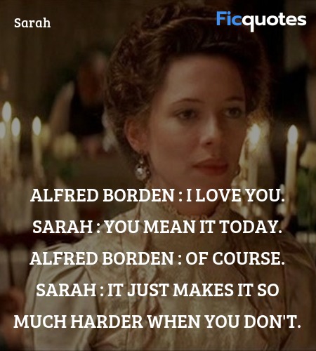 Alfred Borden : I love you.
Sarah : You mean it today.
Alfred Borden : Of course.
Sarah : It just makes it so much harder when you don't. image