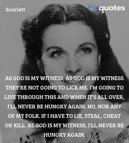 As God is my witness, as God is my witness they're not going to lick me. I'm going to live through this and when it's all over, I'll never be hungry again. No, nor any of my folk. If I have to lie, steal, cheat or kill. As God is my witness, I'll never be hungry again. image