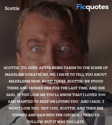 Scottie: [to Judy, after being taken to the scene of Madeline's death]  No, no. I have to tell you about Madeleine now. Right there.
Scottie: We stood there and I kissed her for the last time, and she said, 'If you lose me you'll know that I loved you and wanted to keep on loving you.' And I said, 'I won't lose you.' But I did.
Scottie: And then she turned and ran into the church. I tried to follow, but it was too late. image
