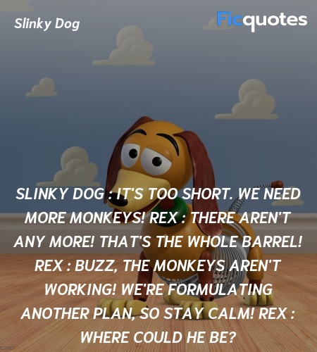 Slinky Dog :  It's too short. We need more monkeys!
Rex : There aren't any more! That's the whole barrel!
Rex : Buzz, the monkeys aren't working! We're formulating another plan, so stay calm!
Rex : Where could he be? image