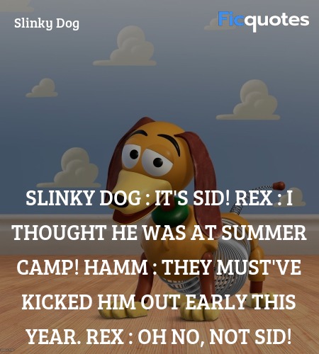 Slinky Dog : It's Sid!
Rex : I thought he was at summer camp!
Hamm : They must've kicked him out early this year.
Rex : Oh no, not Sid! image