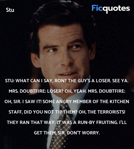 Stu:   What can I say, Ron? The guy's a loser. See ya.
Mrs. Doubtfire: Loser? Oh, yeah.
Mrs. Doubtfire: Oh, sir. I saw it! Some angry member of the kitchen staff, Did you not tip them? Oh, the terrorists! They ran that way. It was a run-by fruiting. I'll get them, sir. Don't worry. image