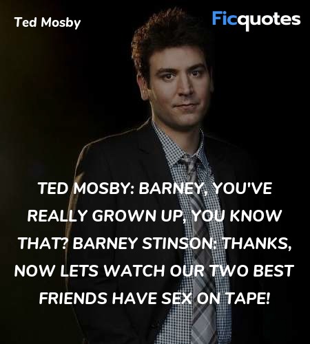 Ted Mosby: Barney, you've really grown up, you know that?
Barney Stinson: Thanks, now lets watch our two best friends have sex on tape! image