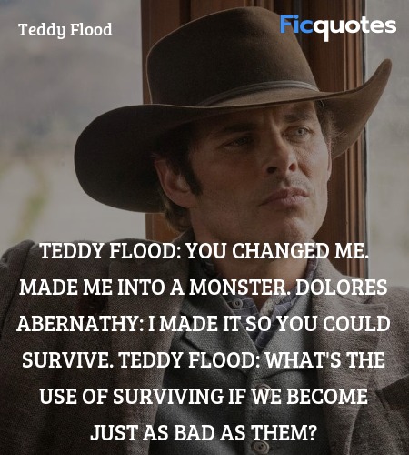 Teddy Flood: You changed me. Made me into a monster.
Dolores Abernathy: I made it so you could survive.
Teddy Flood: What's the use of surviving if we become just as bad as them? image